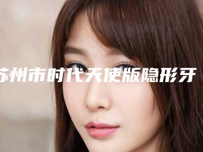 苏州市时代天使版隐形牙齿矫正医院在榜名单top10实力测评（苏州市时代天使版隐形牙齿矫正口腔医院技术实力优异）
