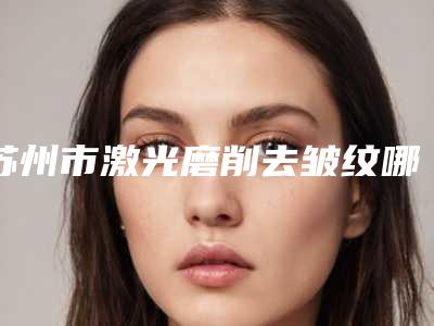 苏州市激光磨削去皱纹哪个整形医院安全(苏州市激光磨削去皱纹医院排行榜top10口碑爆炸)