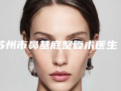 苏州市鼻基底整复术医生上榜名单前10名综合榜单盘点-王杰医生口碑不同寻常