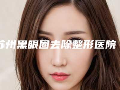 苏州黑眼圈去除整形医院前十名揭晓名次,苏州利坚美容齿科医院连锁一手资料全新发布