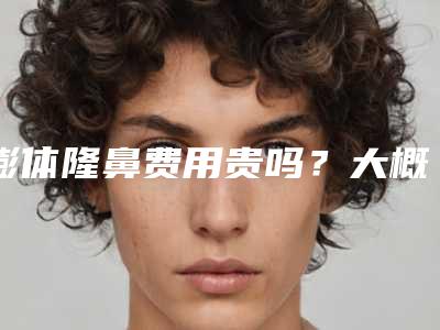 膨体隆鼻费用贵吗？大概需要多少钱？
