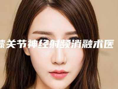 膝关节神经射频消融术医院哪家推荐:膝关节神经射频消融术医院前30强哪家口碑好