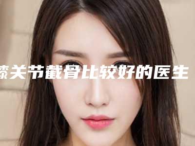 膝关节截骨比较好的医生南宁市(林雪芳医生都是实力派)