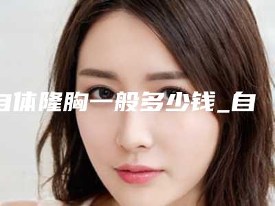 自体隆胸一般多少钱_自体隆胸得花多少钱