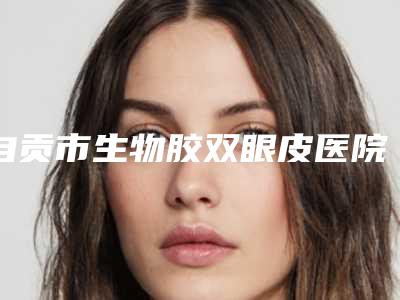 自贡市生物胶双眼皮医院排名榜前十名单发布(自贡市生物胶双眼皮整形医院)