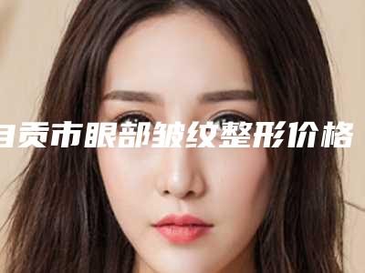 自贡市眼部皱纹整形价格(价目)表项目2025曝光-近8个月均价为2915元