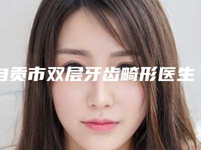 自贡市双层牙齿畸形医生排名榜前十强一览表查收-自贡市缪克红口腔医生