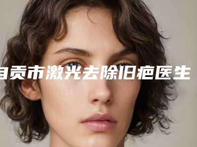 自贡市激光去除旧疤医生排行前10强热门分享-刘果生医生收费标准现揭晓