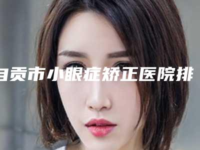 自贡市小眼症矫正医院排行榜数据正更新(自贡市小眼症矫正整形医院)