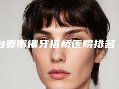 自贡市镶牙搭桥医院排名前十名技术怎么样(自贡市镶牙搭桥口腔医院揭晓_一键收藏)