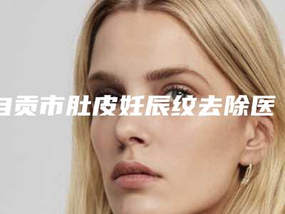 自贡市肚皮妊辰纹去除医生排行榜前十强大曝光-自贡市邱整形医生