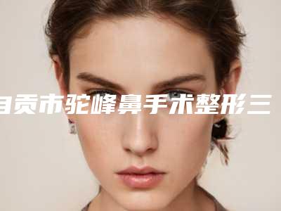 自贡市驼峰鼻手术整形三甲医院有哪些-排名靠前自贡市整形医院