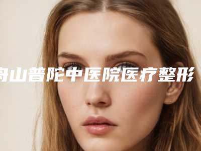 舟山普陀中医院医疗整形外科,舟山菲洛奈妃斯医疗美容门诊部专家-技术pk