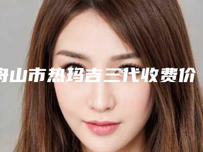 舟山市热玛吉三代收费价目表-舟山市热玛吉三代手术需要价钱贵不贵