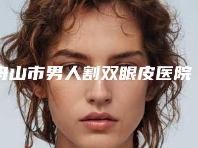 舟山市男人割双眼皮医院排行口碑一览(舟山市男人割双眼皮整形医院)