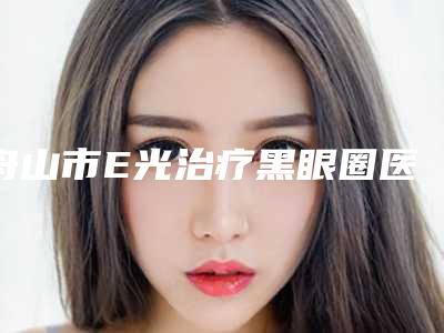 舟山市E光治疗黑眼圈医院综合实力前十强口碑排名哪几家安全(舟山市普陀区妃斯医疗美容门诊部业内数一数二)