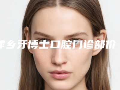 萍乡牙博士口腔门诊部价格表2025流出