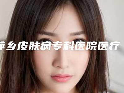 萍乡皮肤病专科医院医疗美容科,萍乡百丽恒医疗美容诊所看看哪一家更适合