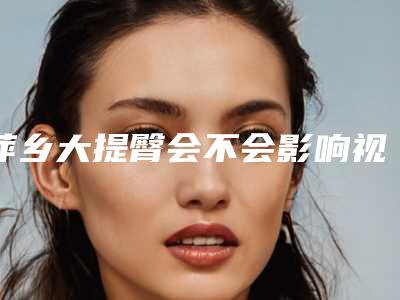 萍乡大提臀会不会影响视力-萍乡大提臀会不会影响工作