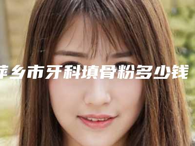 萍乡市牙科填骨粉多少钱-萍乡市牙科填骨粉医院上榜清单专业专位任您挑选