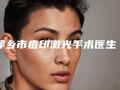 萍乡市痘印激光手术医生上榜清单哪些可靠-萍乡市痘印激光手术医生