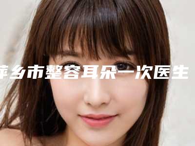 萍乡市整容耳朵一次医生在榜名单TOP10实力之选-熊筱燕医生实力值得信赖_价格还特优惠