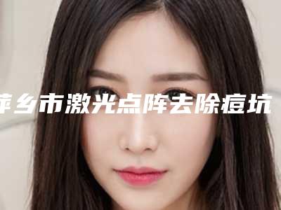 萍乡市激光点阵去除痘坑医院哪个比较好(萍乡语卿医疗美容门诊部新版机构上线)