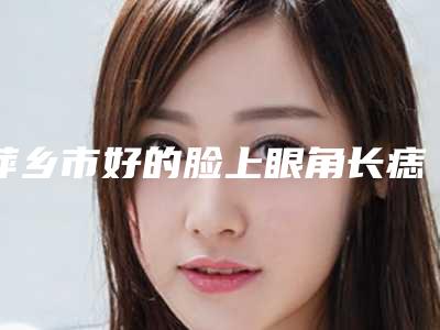 萍乡市好的脸上眼角长痣医院哪家名气高-脸上眼角长痣价钱大约多少钱
