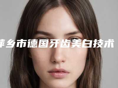 萍乡市德国牙齿美白技术医院排名前十佳重磅更新（萍乡市德国牙齿美白技术口腔医院五强医美实力不小看）