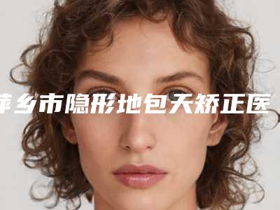 萍乡市隐形地包天矫正医生排名榜十强靠谱推荐(张志宏医生明星常去这几个)