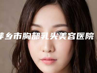 萍乡市胸部乳头美容医院在榜清单首度推出(萍乡市胸部乳头美容整形医院)