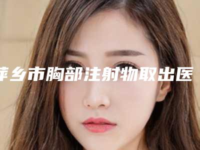 萍乡市胸部注射物取出医生口碑榜top10综合大盘点-邹玉美医生等凭实力口碑入选