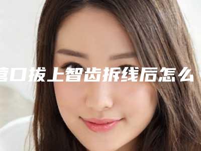 营口拔上智齿拆线后怎么护理,营口拔上智齿整形必知术后护理4细节