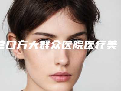 营口方大群众医院医疗美容科,营口俏颜医疗美容整形外科哪家更厉害