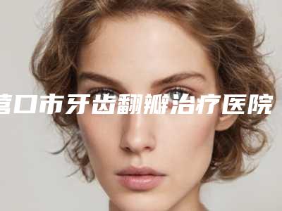 营口市牙齿翻瓣治疗医院排行榜大全-集体对比四强(营口张庆口腔诊所超多推荐)