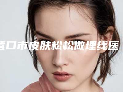 营口市皮肤松松做埋线医院上榜清单正规靠谱名单公开-营口市皮肤松松做埋线整形医院