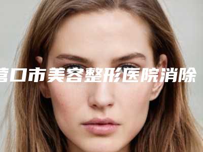 营口市美容整形医院消除体内油脂(营口颐和医疗美容外科诊所人气医生PK)