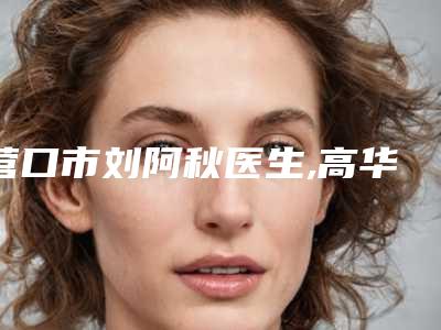营口市刘阿秋医生,高华医生垫颧弓专业连锁你选谁