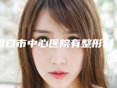 营口市中心医院有整形科价格(价目)人气开箱-姜秀芬医生介绍