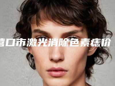 营口市激光消除色素痣价格表(费用)免费公布-营口市激光消除色素痣整形大概费用是多少