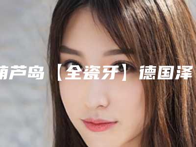 葫芦岛【全瓷牙】德国泽康整形手术价格多少钱呢
