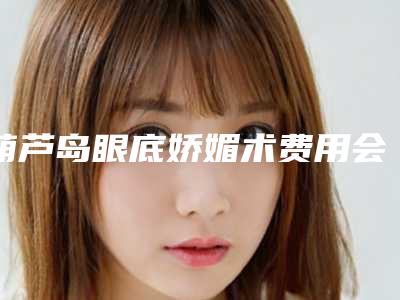 葫芦岛眼底娇媚术费用会比较贵吗