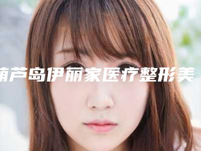 葫芦岛伊丽家医疗整形美容医院,龙港颜图医疗美容专家实力大PK