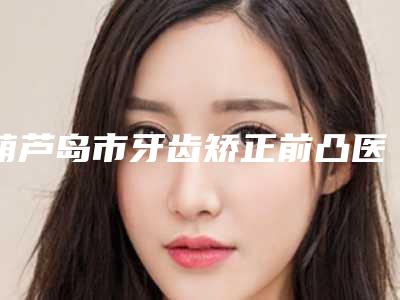 葫芦岛市牙齿矫正前凸医生排行榜十强优质医生出挑-葫芦岛市林懿口腔医生