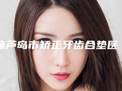 葫芦岛市矫正牙齿合垫医生排名榜鲜有汇总-葫芦岛市矫正牙齿合垫口腔医生
