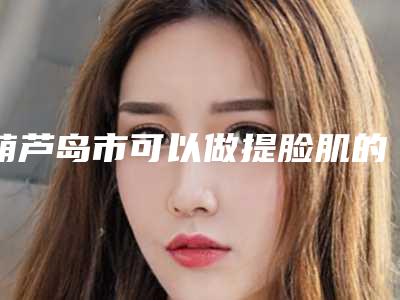 葫芦岛市可以做提脸肌的医院(葫芦岛中心烧伤医疗美容整形外科有三甲和私立医生供选择)