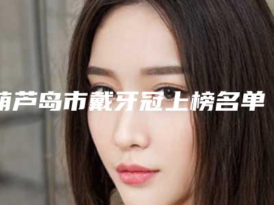 葫芦岛市戴牙冠上榜名单评出-葫芦岛市戴牙冠口腔医生