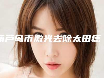 葫芦岛市激光去除太田痣样斑医生在榜名单top10强名气榜单推荐-葫芦岛市激光去除太田痣样斑整形医生