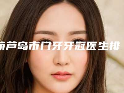 葫芦岛市门牙牙冠医生排名top10强评价怎么样-葫芦岛市毕国清口腔医生