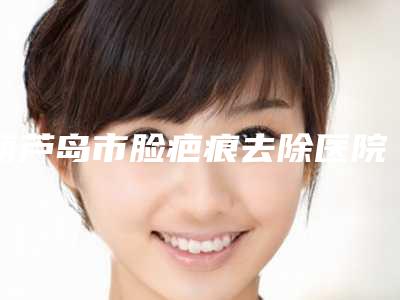 葫芦岛市脸疤痕去除医院排行前十佳哪家好-葫芦岛妇科整形美容中心学历高技术实力绝佳